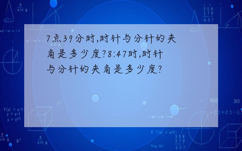 7点39分时,时针与分针的夹角是多少度?8:47时,时针与分针的夹角是多少度?