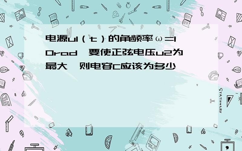 电源u1（t）的角频率ω=10rad,要使正弦电压u2为最大,则电容C应该为多少