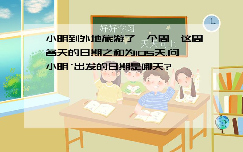 小明到外地旅游了一个周,这周各天的日期之和为105天.问小明‘出发的日期是哪天?