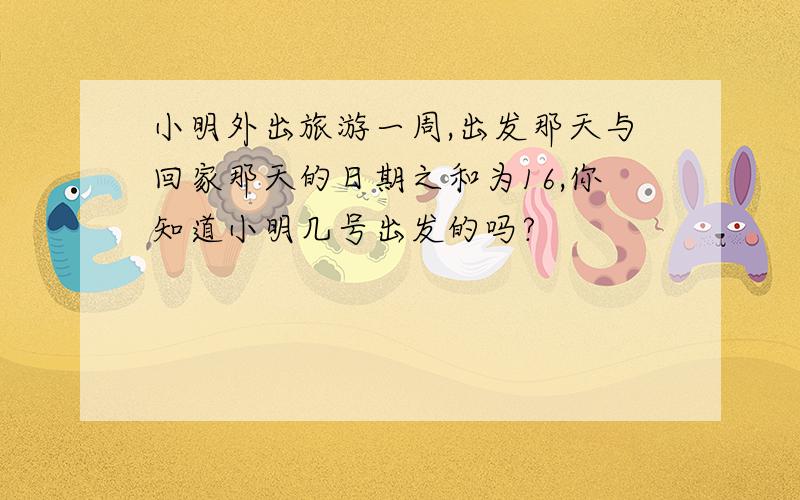 小明外出旅游一周,出发那天与回家那天的日期之和为16,你知道小明几号出发的吗?