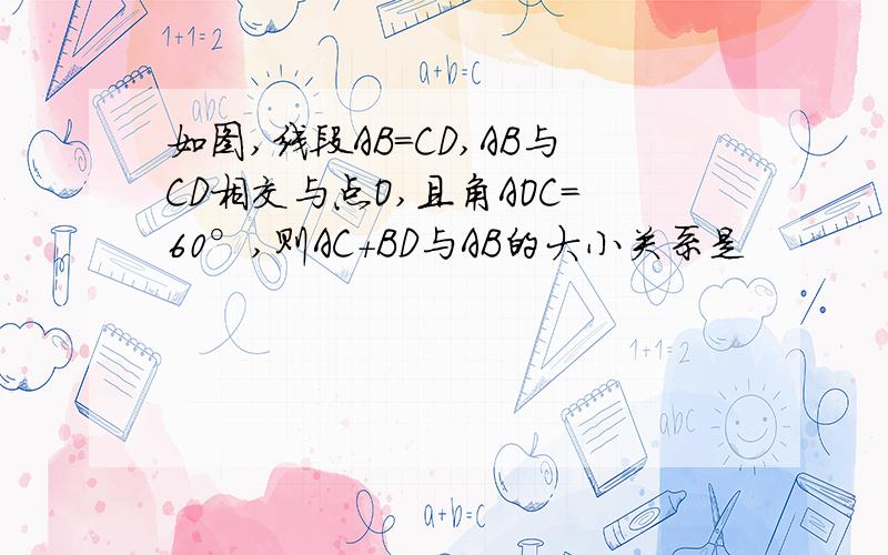 如图,线段AB=CD,AB与CD相交与点O,且角AOC=60°,则AC+BD与AB的大小关系是