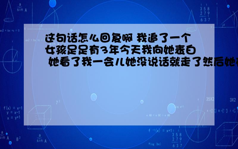 这句话怎么回复啊 我追了一个女孩足足有3年今天我向她表白 她看了我一会儿她没说话就走了然后她在我空间里留了条言是这样的如果有缘便不会被错过.怎么回复啊