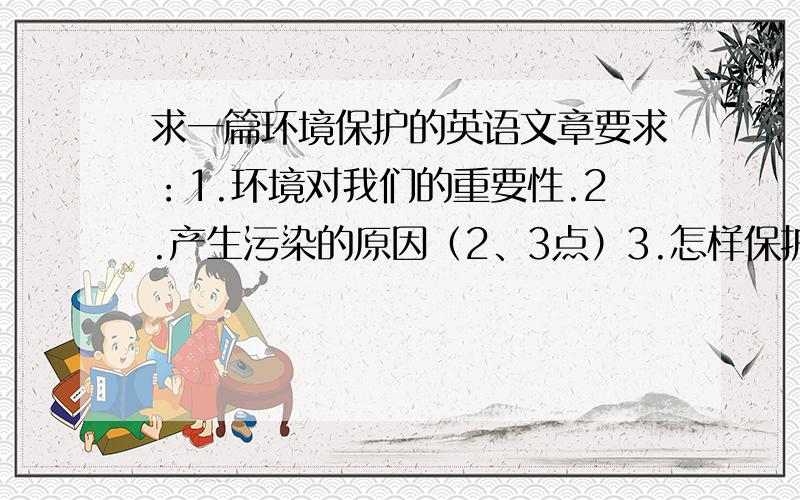 求一篇环境保护的英语文章要求：1.环境对我们的重要性.2.产生污染的原因（2、3点）3.怎样保护环境（3、4点）4.600词左右5.