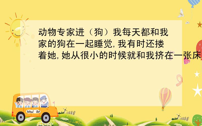 动物专家进（狗）我每天都和我家的狗在一起睡觉,我有时还搂着她,她从很小的时候就和我挤在一张床上,所以现在给她买了自己的窝,她也不去她的窝里睡觉,我想请问专家,这样做有什么不好