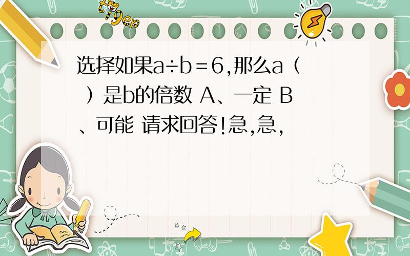 选择如果a÷b＝6,那么a（ ）是b的倍数 A、一定 B、可能 请求回答!急,急,