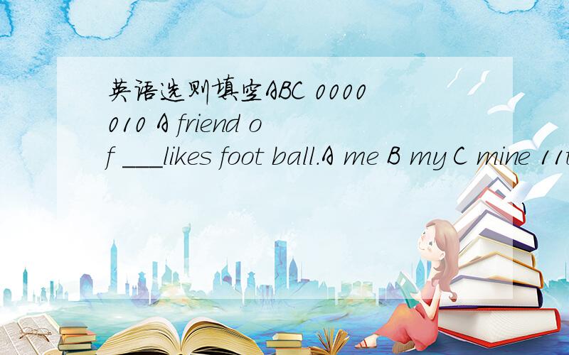 英语选则填空ABC 0000010 A friend of ___likes foot ball.A me B my C mine 11there ___any maps in the classroom.A isn't B aren't C are12there_____a little cat here.do you know ______name?A are ,its B is ,its C is ,it's