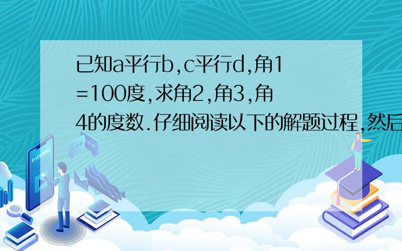 已知a平行b,c平行d,角1=100度,求角2,角3,角4的度数.仔细阅读以下的解题过程,然后填空.由于a平行b,根据‘两直线平行,内错角相等’,可得角2=角1=100度.由c平行d,根据‘两只相平行,同位角相等’,