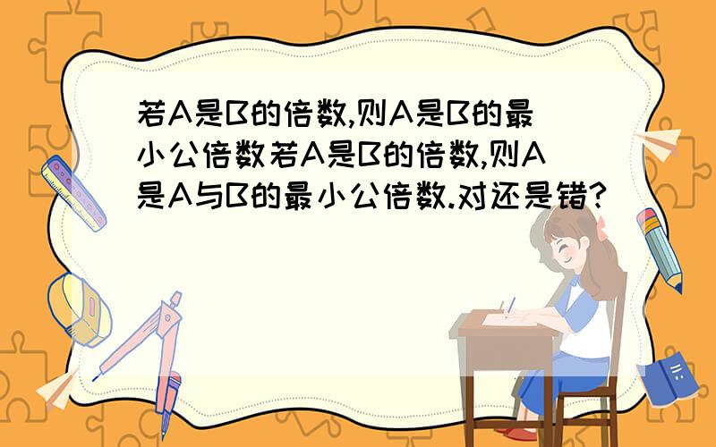 若A是B的倍数,则A是B的最小公倍数若A是B的倍数,则A是A与B的最小公倍数.对还是错?