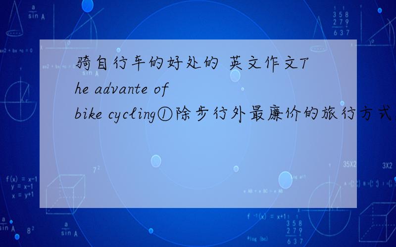 骑自行车的好处的 英文作文The advante of bike cycling①除步行外最廉价的旅行方式,不必到车站买票,也不用买汽油,唯一就是买一辆自行车②骑自行车有益于健康,锻炼肌肉,保持健康③骑自行车益