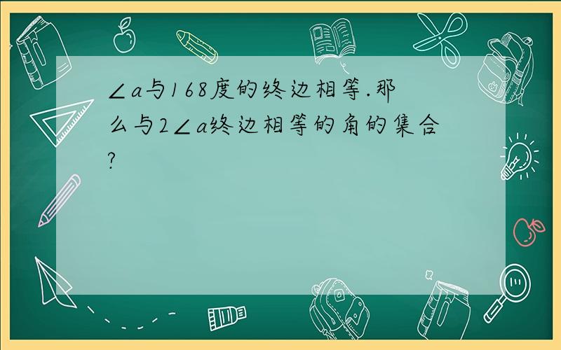 ∠a与168度的终边相等.那么与2∠a终边相等的角的集合?