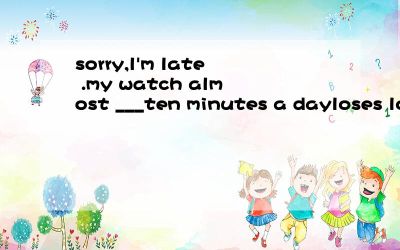 sorry,l'm late .my watch almost ___ten minutes a dayloses loud misses falls