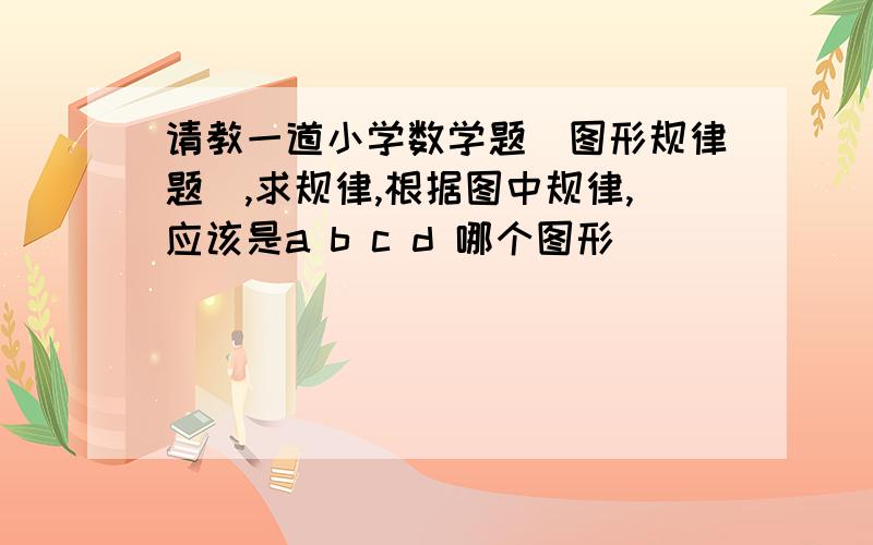 请教一道小学数学题（图形规律题）,求规律,根据图中规律,应该是a b c d 哪个图形