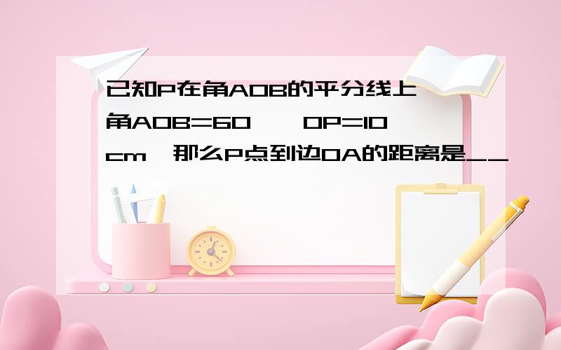 已知P在角AOB的平分线上,角AOB=60°,OP=10cm,那么P点到边OA的距离是__