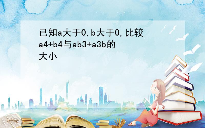 已知a大于0,b大于0,比较a4+b4与ab3+a3b的大小