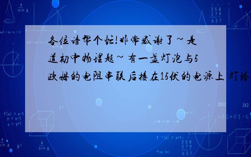 各位请帮个忙!非常感谢了~是道初中物理题~有一盏灯泡与5欧姆的电阻串联后接在15伏的电源上 灯恰好正常发光 这时 小灯泡的功率是10瓦特 求：小灯泡正常发光时的电阻和小灯泡的额定电压?