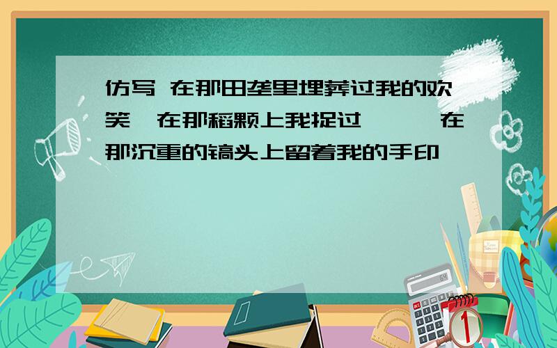 仿写 在那田垄里埋葬过我的欢笑,在那稻颗上我捉过蚱蜢,在那沉重的镐头上留着我的手印