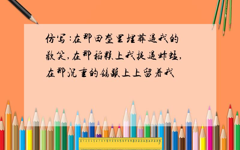 仿写 :在那田垄里埋葬过我的欢笑,在那稻颗上我捉过蚱蜢,在那沉重的镐头上上留着我