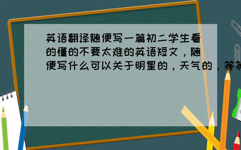 英语翻译随便写一篇初二学生看的懂的不要太难的英语短文，随便写什么可以关于明星的，天气的，等等就是不要太俗的题目要新颖不要有难读的单词谢谢大家了哈130个词左右吧