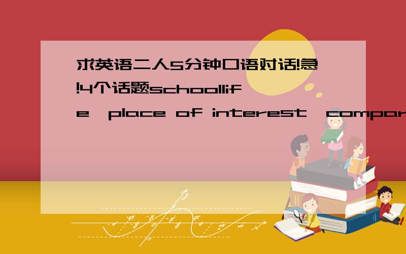 求英语二人5分钟口语对话!急!4个话题schoollife,place of interest,compare for present college life with your high school life,positive and negative sides for keeping a pet各一篇