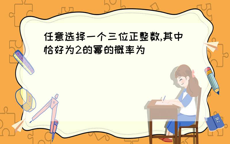 任意选择一个三位正整数,其中恰好为2的幂的概率为