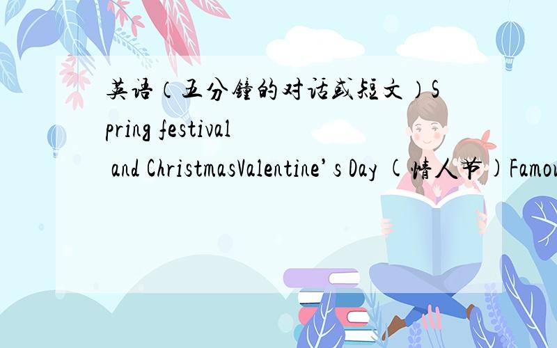 英语（五分钟的对话或短文）Spring festival and ChristmasValentine’s Day (情人节)Famous people The British Royal FamilyBritish Music April Fool’s Day (愚人节)FilmsEaster festival (复活节)Saint Patrick’s Day (圣帕特里克