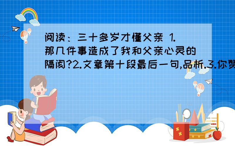 阅读：三十多岁才懂父亲 1.那几件事造成了我和父亲心灵的隔阂?2.文章第十段最后一句,品析.3.你赞同文中父亲关爱儿子的方式吗?请结合本文谈谈自己的看法.