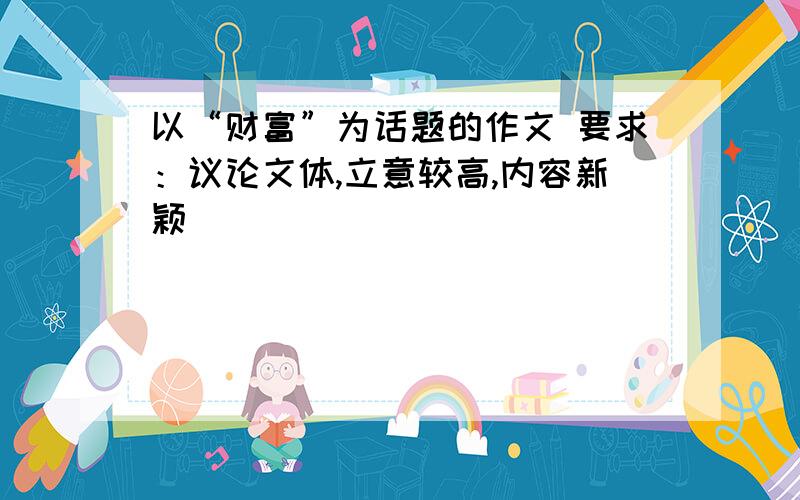 以“财富”为话题的作文 要求：议论文体,立意较高,内容新颖