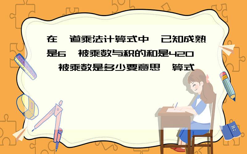 在一道乘法计算式中,已知成熟是6,被乘数与积的和是420,被乘数是多少要意思,算式