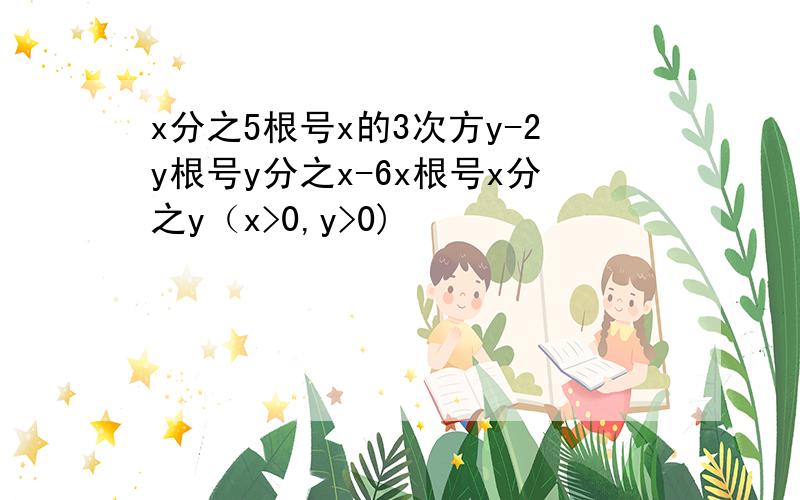 x分之5根号x的3次方y-2y根号y分之x-6x根号x分之y（x>0,y>0)