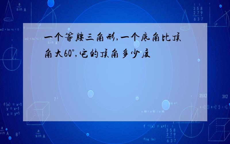 一个等腰三角形,一个底角比顶角大60°,它的顶角多少度