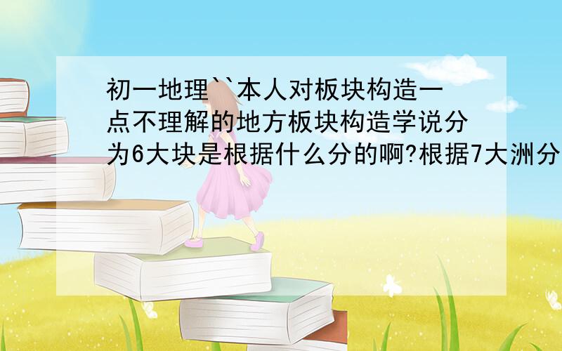 初一地理``本人对板块构造一点不理解的地方板块构造学说分为6大块是根据什么分的啊?根据7大洲分的?还有``它到底是什么意思?是整块陆地一起漂动,还是只有某层以上的陆地在漂?(也就是上