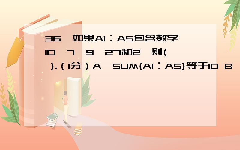 36、如果A1：A5包含数字10、7、9、27和2,则( ).（1分）A、SUM(A1：A5)等于10 B、SUM(A1：A3)等于26 C、AVERAGE(A1&A5)等于11 D、AVERAGE(A1：A3)等于7