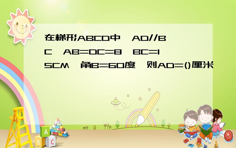 在梯形ABCD中,AD//BC,AB=DC=8,BC=15CM,角B=60度,则AD=()厘米