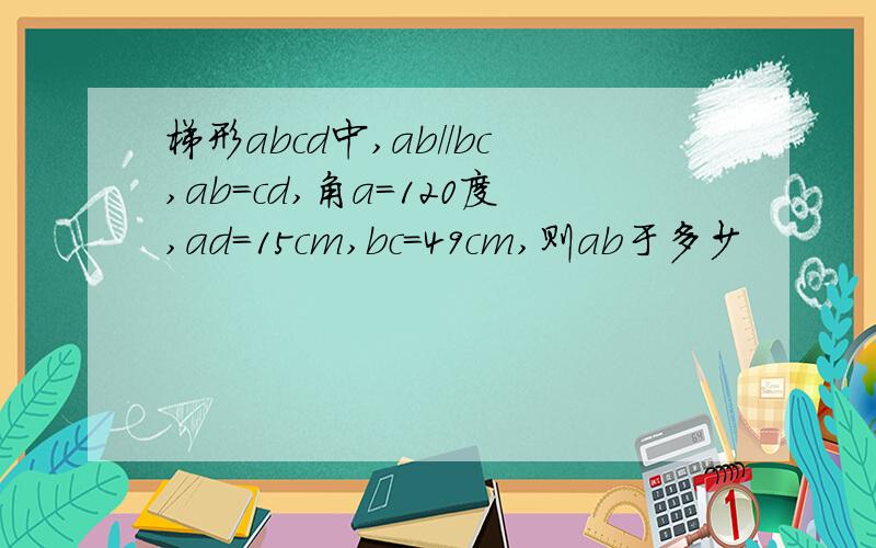 梯形abcd中,ab//bc,ab=cd,角a=120度,ad=15cm,bc=49cm,则ab于多少