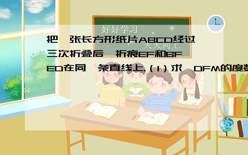 把一张长方形纸片ABCD经过三次折叠后,折痕EF和BF,ED在同一条直线上.（1）求∠DFM的度数.（2）MF与EN有何特殊的位置关系?为什么?