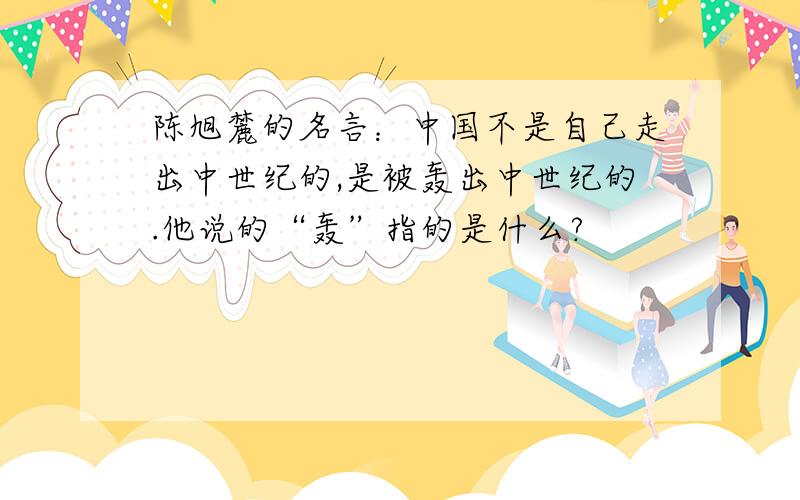 陈旭麓的名言：中国不是自己走出中世纪的,是被轰出中世纪的.他说的“轰”指的是什么?