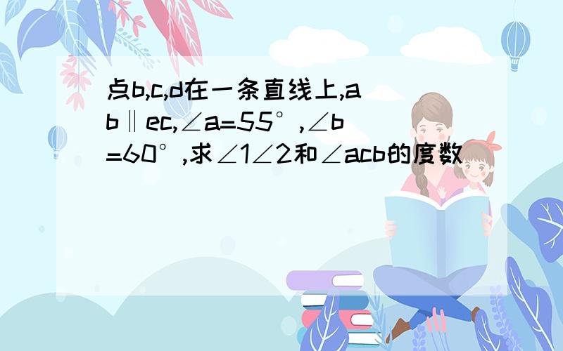 点b,c,d在一条直线上,ab‖ec,∠a=55°,∠b=60°,求∠1∠2和∠acb的度数