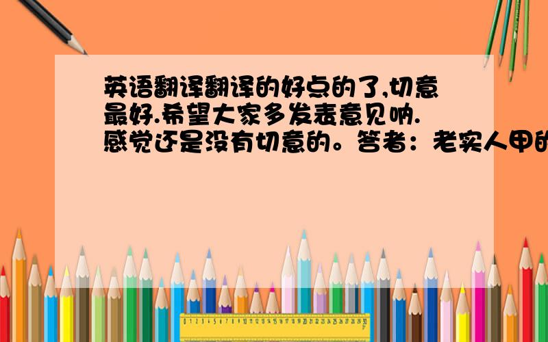 英语翻译翻译的好点的了,切意最好.希望大家多发表意见呐.感觉还是没有切意的。答者：老实人甲的翻译很忠实，但是太长了。