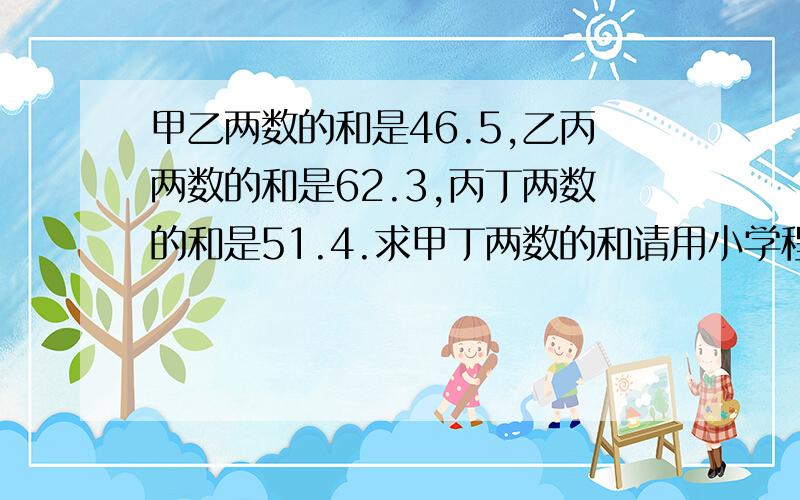 甲乙两数的和是46.5,乙丙两数的和是62.3,丙丁两数的和是51.4.求甲丁两数的和请用小学程度来回答（加减乘除）