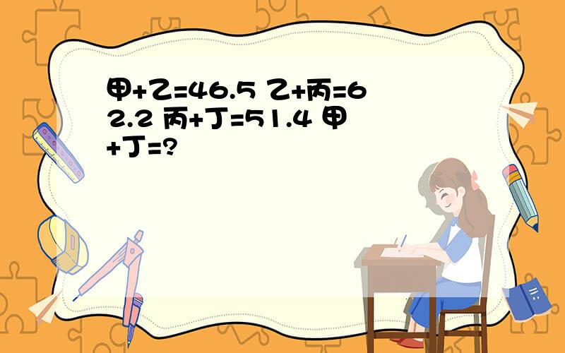 甲+乙=46.5 乙+丙=62.2 丙+丁=51.4 甲+丁=?