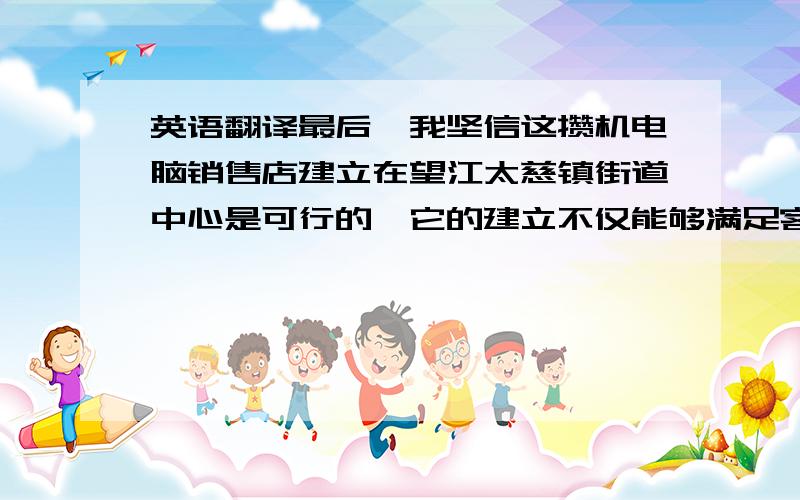 英语翻译最后,我坚信这攒机电脑销售店建立在望江太慈镇街道中心是可行的,它的建立不仅能够满足客户的需求,同时也证明了本店与其它电脑销售店的区别.