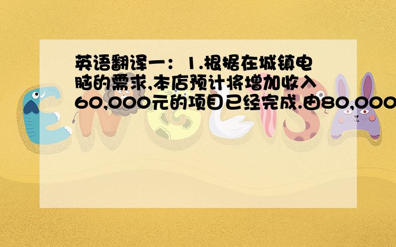 英语翻译一：1.根据在城镇电脑的需求,本店预计将增加收入60,000元的项目已经完成.由80,000元至90,000元在一年后.2.本店将会提供各种电脑周边设备服务.而不必去市里购买.他们将会发现本店总