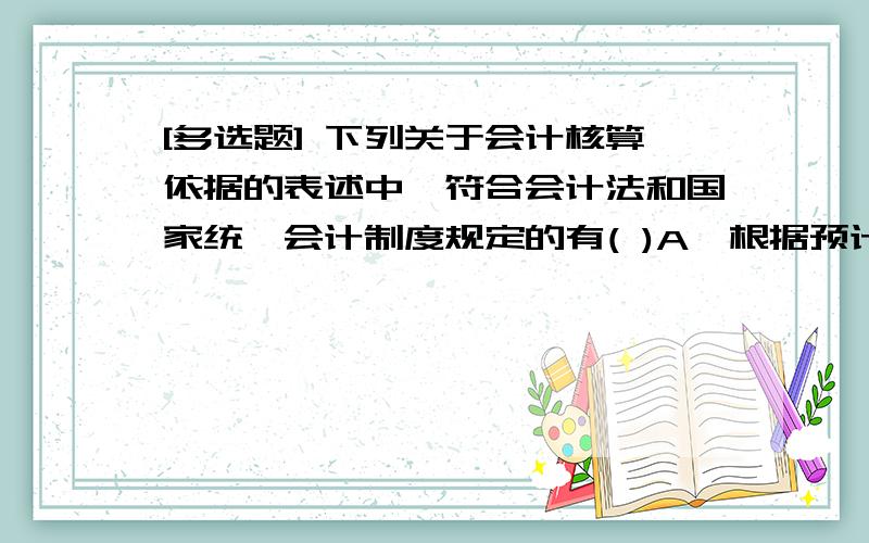 [多选题] 下列关于会计核算依据的表述中,符合会计法和国家统一会计制度规定的有( )A、根据预计将要发生的经济业务或者事项进行会计核算　　B、根据实际发生的经济业务或者事项进行会