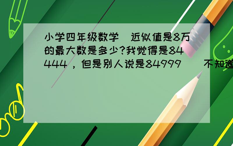 小学四年级数学　近似值是8万的最大数是多少?我觉得是84444 , 但是别人说是84999　　不知道哪个对?还是两个都不对?