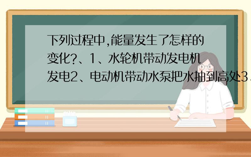 下列过程中,能量发生了怎样的变化?、1、水轮机带动发电机发电2、电动机带动水泵把水抽到高处3、采地热为居民供暖4、汽油燃烧放热5、原子弹爆炸6、太阳光促使绿色植物生长速度回答啊