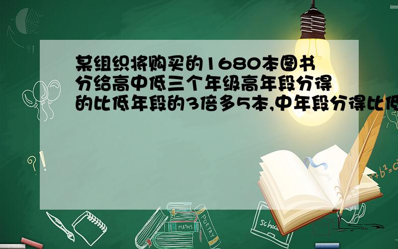 某组织将购买的1680本图书分给高中低三个年级高年段分得的比低年段的3倍多5本,中年段分得比低年段的3倍多5本,中年段分得比低年段的2倍多1本.问高中低年级各分得图书多少本?、no方程