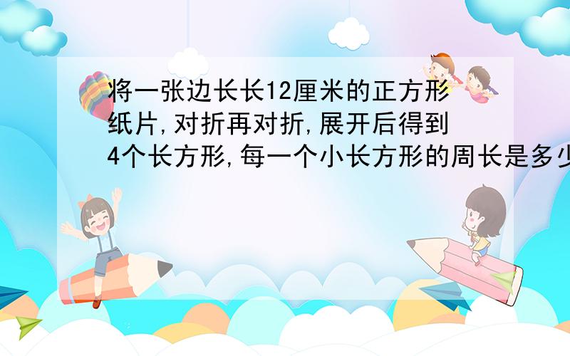 将一张边长长12厘米的正方形纸片,对折再对折,展开后得到4个长方形,每一个小长方形的周长是多少厘米