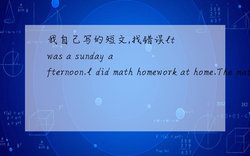 我自己写的短文,找错误lt was a sunday afternoon.l did math homework at home.The math homework it's very diffcult.When l did math homework.My best friend Tom talked to me.He wanted play football with me .l like playing football very much.But