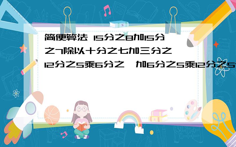 简便算法 15分之8加15分之7除以十分之七加三分之一,12分之5乘6分之一加6分之5乘12分之5还有40除以 中括号 七分之四乘小括号2分之一加八分之三反小括号 反中括号