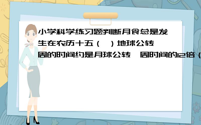 小学科学练习题判断月食总是发生在农历十五（ ）地球公转一周的时间约是月球公转一周时间的12倍（ ）在自然界中,所有物体都具有影子.（ ）太阳,包括围绕太阳运动的行星、彗星、卫星